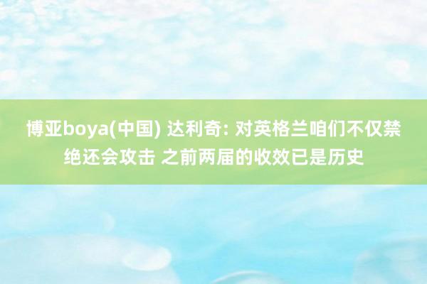 博亚boya(中国) 达利奇: 对英格兰咱们不仅禁绝还会攻击 之前两届的收效已是历史