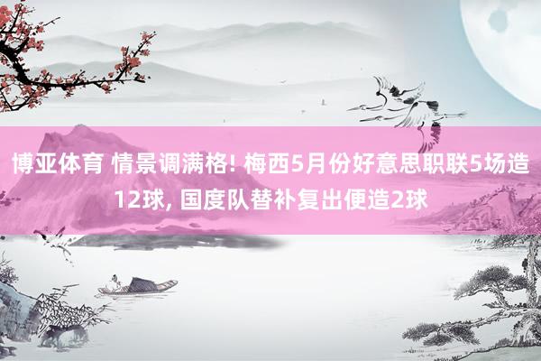 博亚体育 情景调满格! 梅西5月份好意思职联5场造12球， 国度队替补复出便造2球