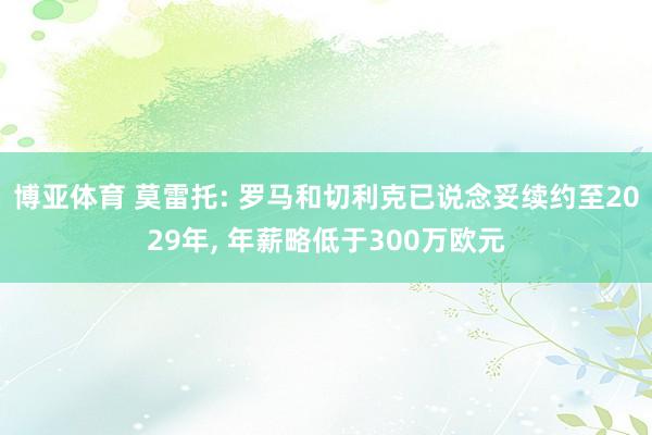 博亚体育 莫雷托: 罗马和切利克已说念妥续约至2029年， 年薪略低于300万欧元