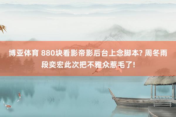 博亚体育 880块看影帝影后台上念脚本? 周冬雨段奕宏此次把不雅众惹毛了!