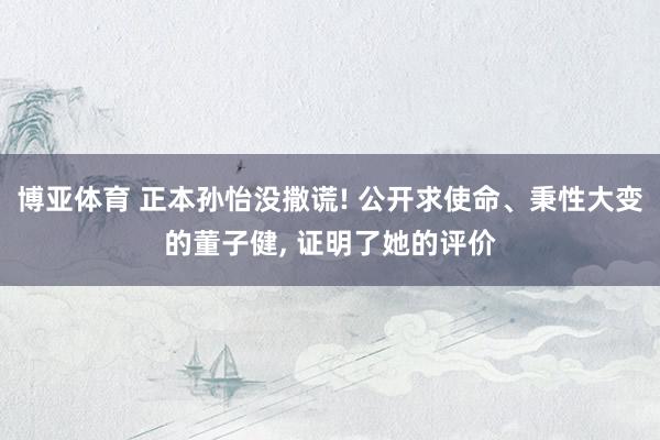博亚体育 正本孙怡没撒谎! 公开求使命、秉性大变的董子健, 证明了她的评价