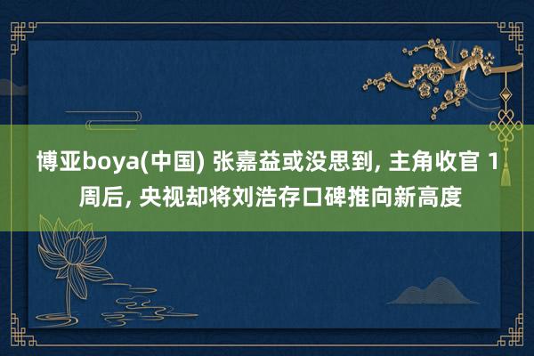 博亚boya(中国) 张嘉益或没思到， 主角收官 1 周后， 央视却将刘浩存口碑推向新高度
