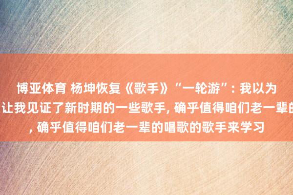 博亚体育 杨坤恢复《歌手》“一轮游”: 我以为不丢东说念主, 今天让我见证了新时期的一些歌手, 确乎值得咱们老一辈的唱歌的歌手来学习
