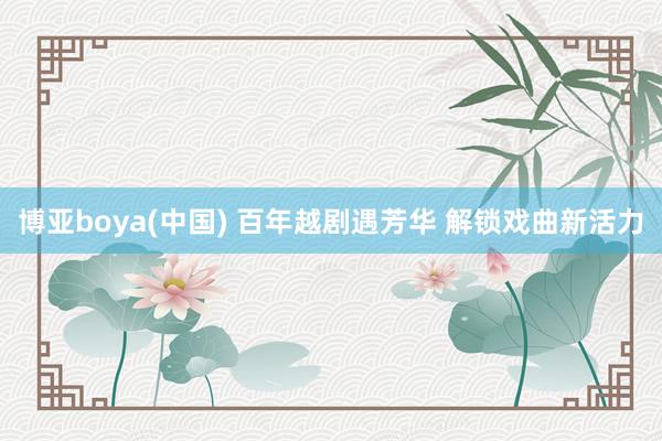 博亚boya(中国) 百年越剧遇芳华 解锁戏曲新活力