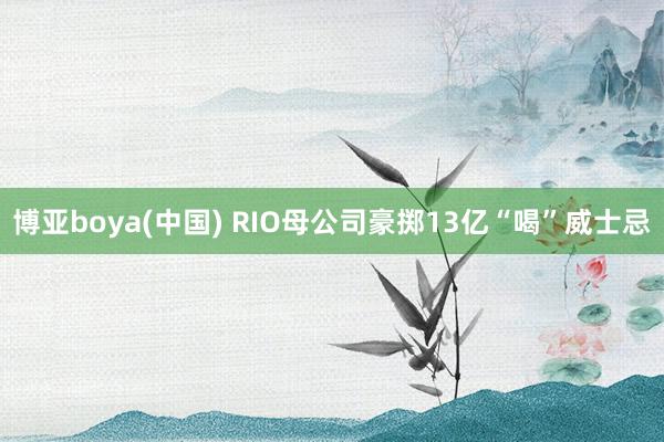 博亚boya(中国) RIO母公司豪掷13亿“喝”威士忌