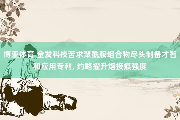 博亚体育 金发科技苦求聚酰胺组合物尽头制备才智和应用专利, 约略擢升熔接痕强度
