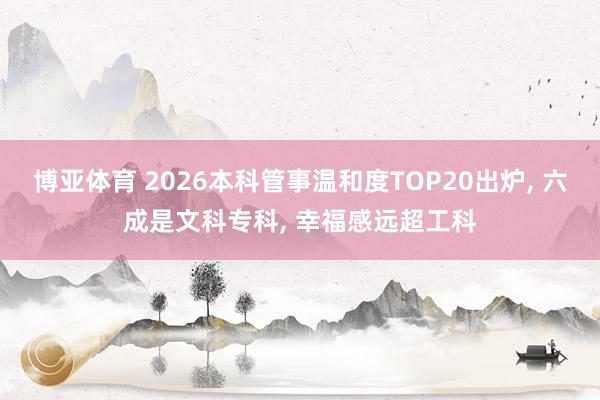 博亚体育 2026本科管事温和度TOP20出炉, 六成是文科专科, 幸福感远超工科